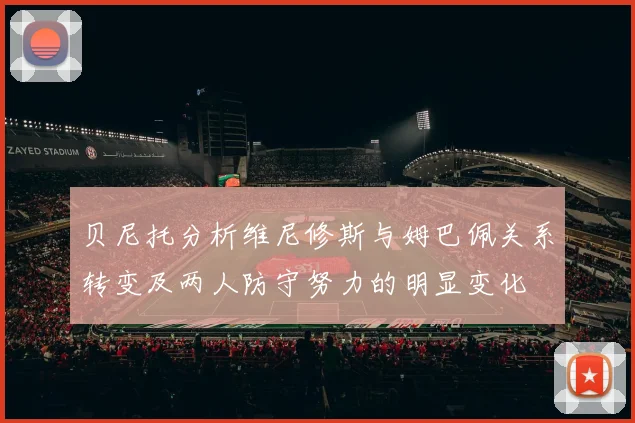 贝尼托分析维尼修斯与姆巴佩关系转变及两人防守努力的明显变化