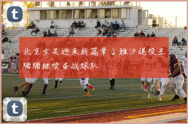 北京女足迎来新篇章古雅沙退役王珊珊继续奋战球队