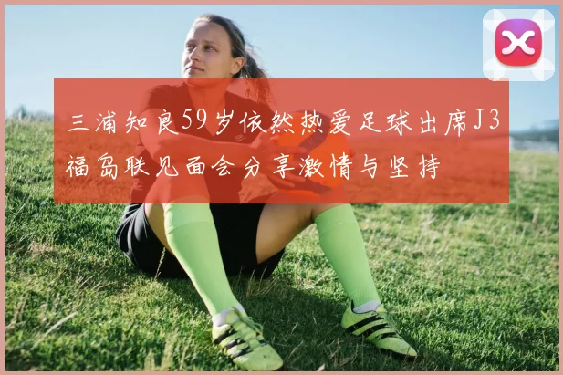 三浦知良59岁依然热爱足球出席J3福岛联见面会分享激情与坚持