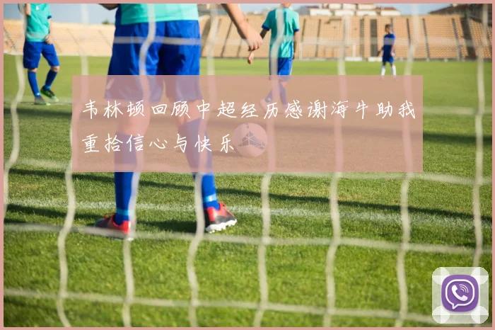 韦林顿回顾中超经历感谢海牛助我重拾信心与快乐