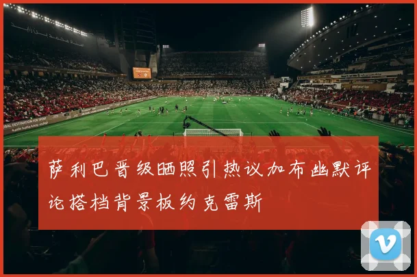 萨利巴晋级晒照引热议加布幽默评论搭档背景板约克雷斯