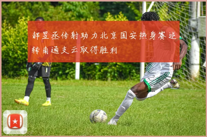 郝昱丞传射助力北京国安热身赛逆转南通支云取得胜利