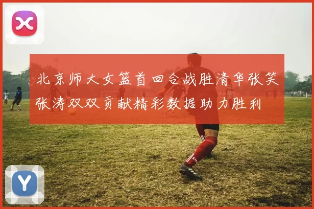 北京师大女篮首回合战胜清华张笑张涛双双贡献精彩数据助力胜利