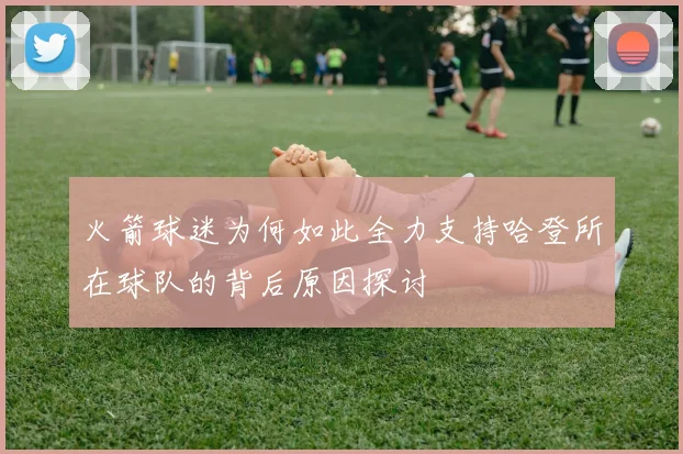 火箭球迷为何如此全力支持哈登所在球队的背后原因探讨