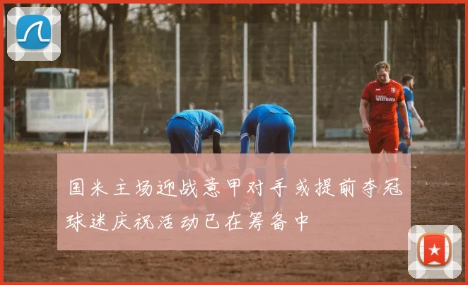 国米主场迎战意甲对手或提前夺冠球迷庆祝活动已在筹备中