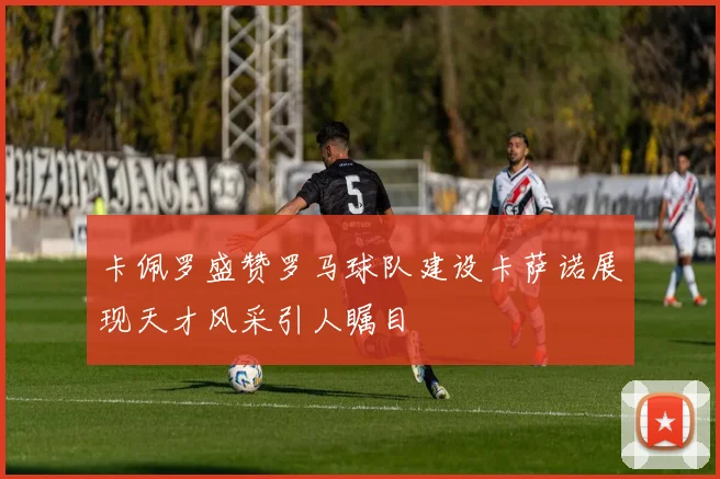 卡佩罗盛赞罗马球队建设卡萨诺展现天才风采引人瞩目