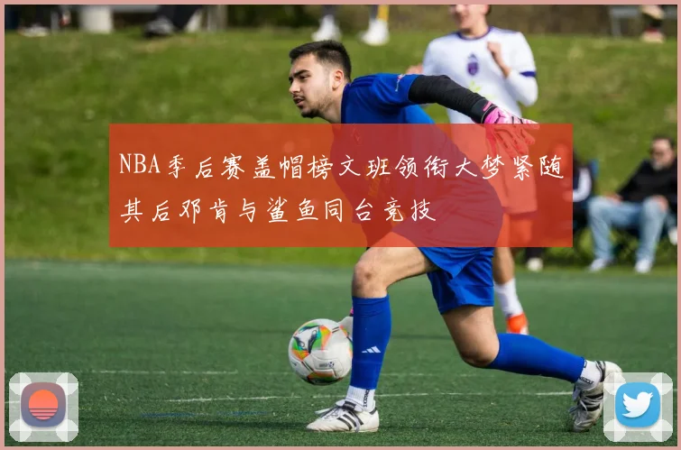 NBA季后赛盖帽榜文班领衔大梦紧随其后邓肯与鲨鱼同台竞技