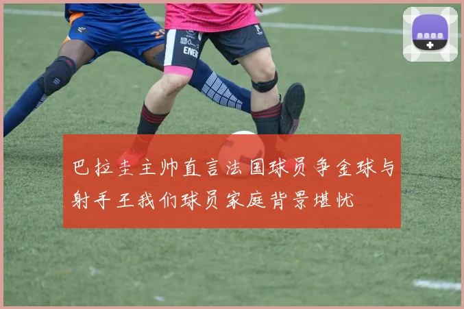 巴拉圭主帅直言法国球员争金球与射手王我们球员家庭背景堪忧