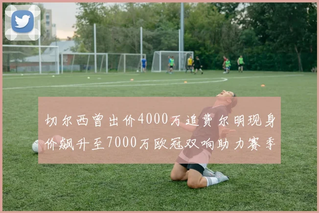 切尔西曾出价4000万追费尔明现身价飙升至7000万欧冠双响助力赛季双10