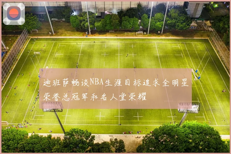迪班萨畅谈NBA生涯目标追求全明星荣誉总冠军和名人堂荣耀