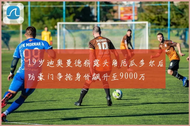 19岁迪奥曼德崭露头角厄瓜多尔后防豪门争抢身价飙升至9000万