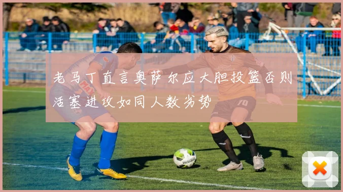 老马丁直言奥萨尔应大胆投篮否则活塞进攻如同人数劣势
