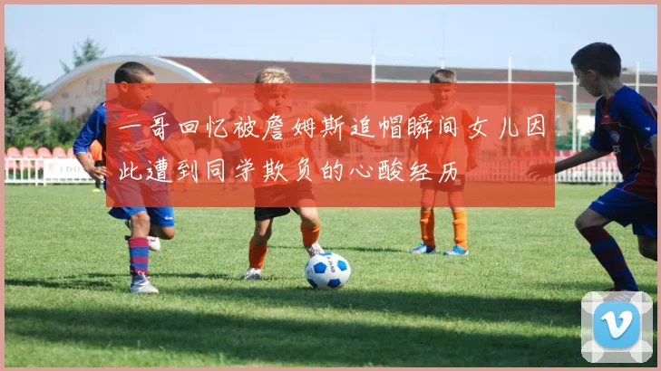 一哥回忆被詹姆斯追帽瞬间女儿因此遭到同学欺负的心酸经历