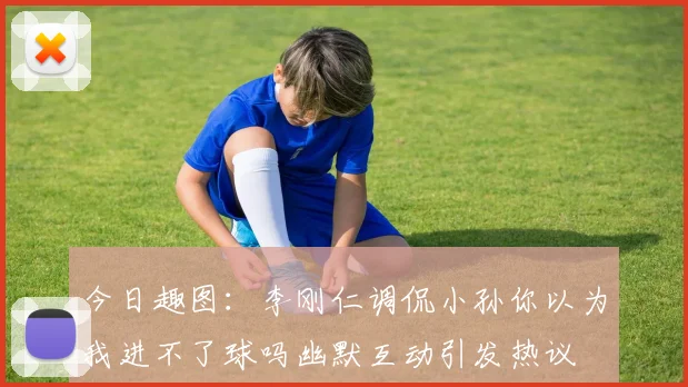 今日趣图：李刚仁调侃小孙你以为我进不了球吗幽默互动引发热议
