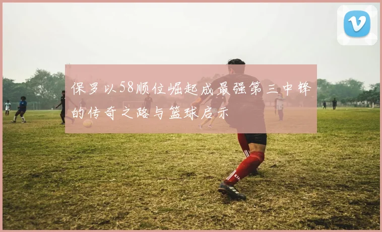 保罗以58顺位崛起成最强第三中锋的传奇之路与篮球启示
