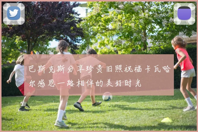 巴斯克斯分享珍贵旧照祝福卡瓦哈尔感恩一路相伴的美好时光