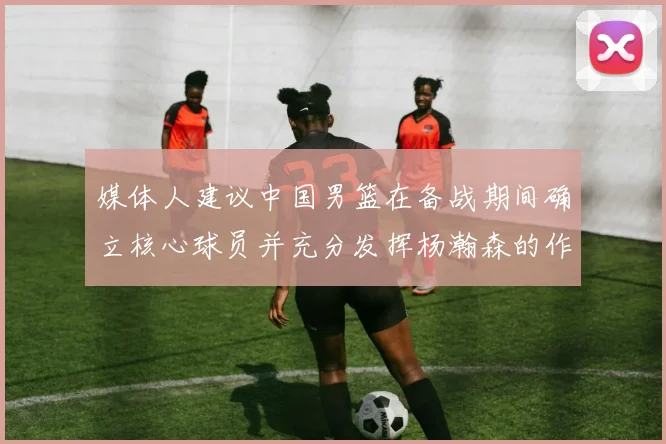媒体人建议中国男篮在备战期间确立核心球员并充分发挥杨瀚森的作用