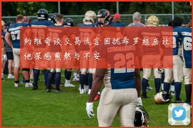 约维奇谈交易流言困扰希罗经历让他深感煎熬与不安