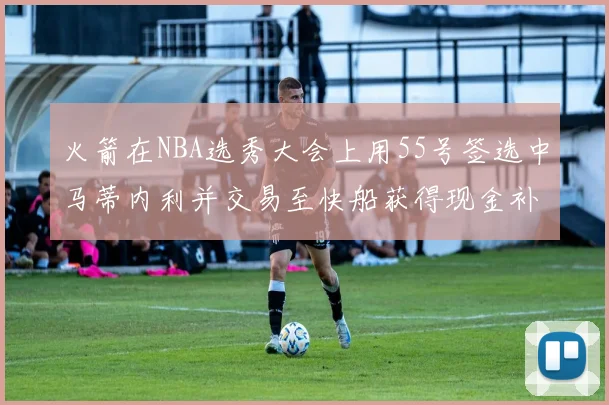 火箭在NBA选秀大会上用55号签选中马蒂内利并交易至快船获得现金补偿