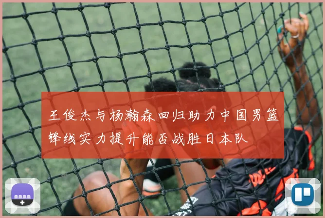 王俊杰与杨瀚森回归助力中国男篮锋线实力提升能否战胜日本队