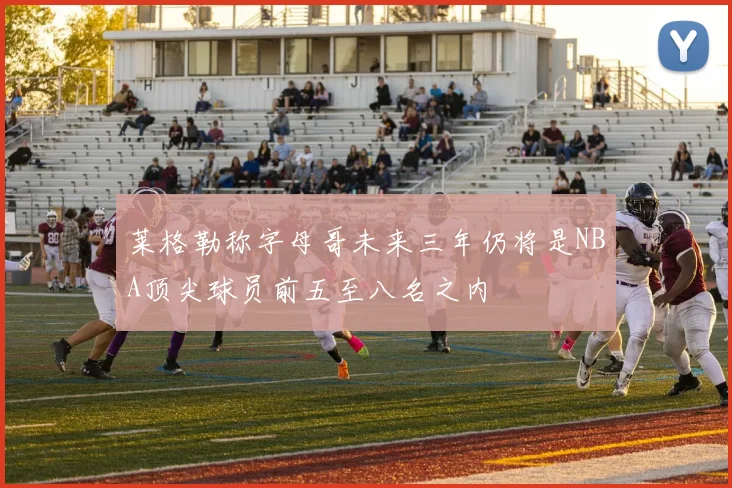 莱格勒称字母哥未来三年仍将是NBA顶尖球员前五至八名之内
